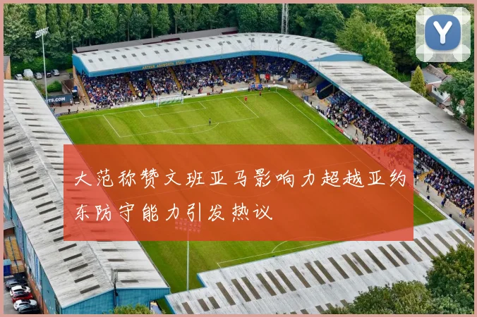 大范称赞文班亚马影响力超越亚约东防守能力引发热议