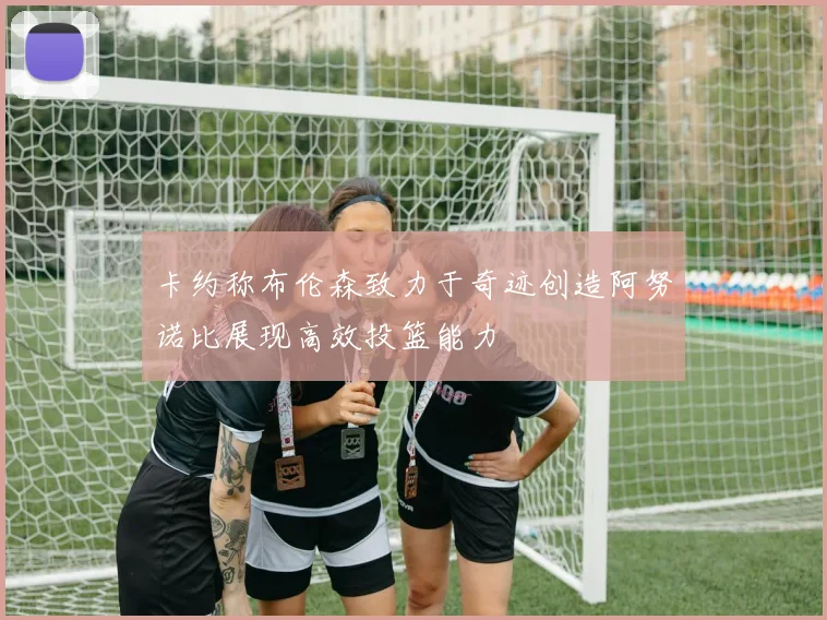 卡约称布伦森致力于奇迹创造阿努诺比展现高效投篮能力