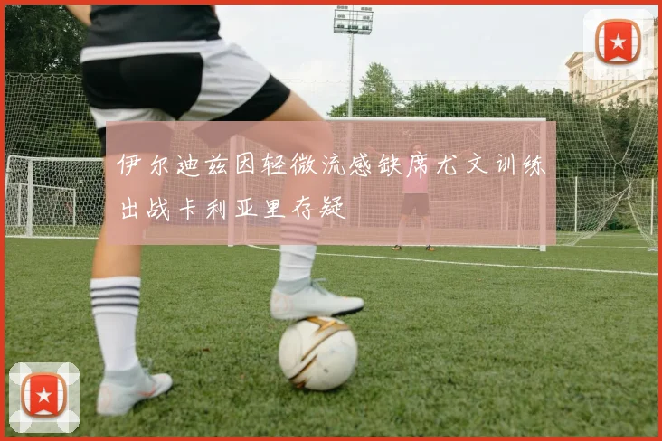 伊尔迪兹因轻微流感缺席尤文训练出战卡利亚里存疑