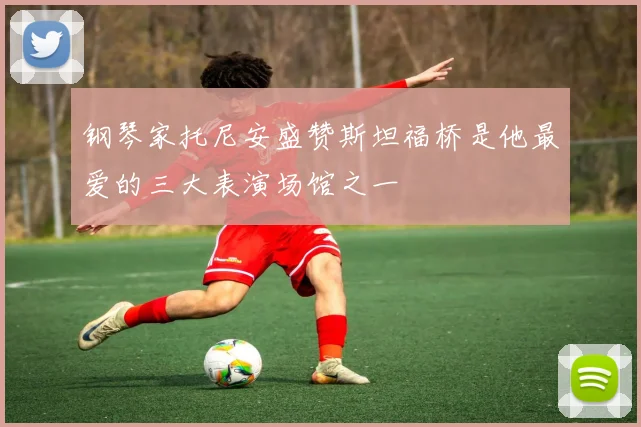 钢琴家托尼安盛赞斯坦福桥是他最爱的三大表演场馆之一