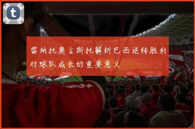 雷纳托奥古斯托解析巴西逆转胜利对球队成长的重要意义