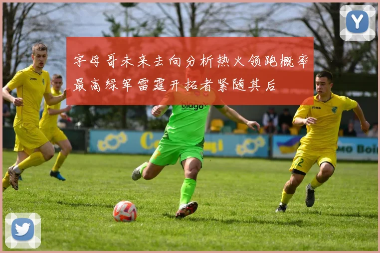 字母哥未来去向分析热火领跑概率最高绿军雷霆开拓者紧随其后
