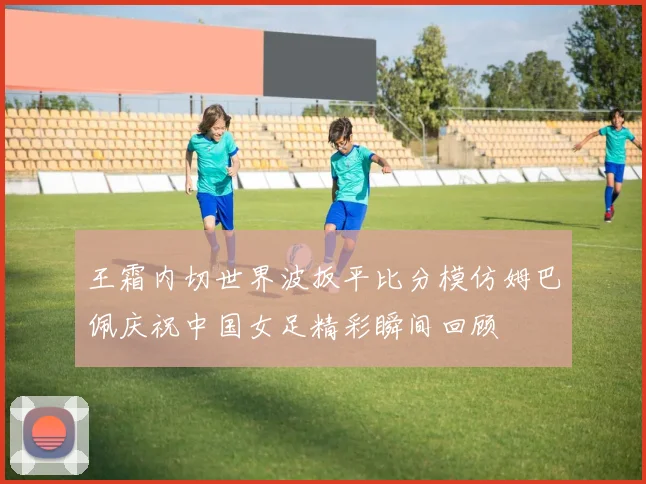 王霜内切世界波扳平比分模仿姆巴佩庆祝中国女足精彩瞬间回顾