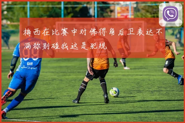 梅西在比赛中对佛得角后卫表达不满称别碰我这是犯规
