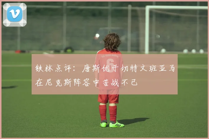 铁林点评：唐斯优于切特文班亚马在尼克斯阵容中苦战不已