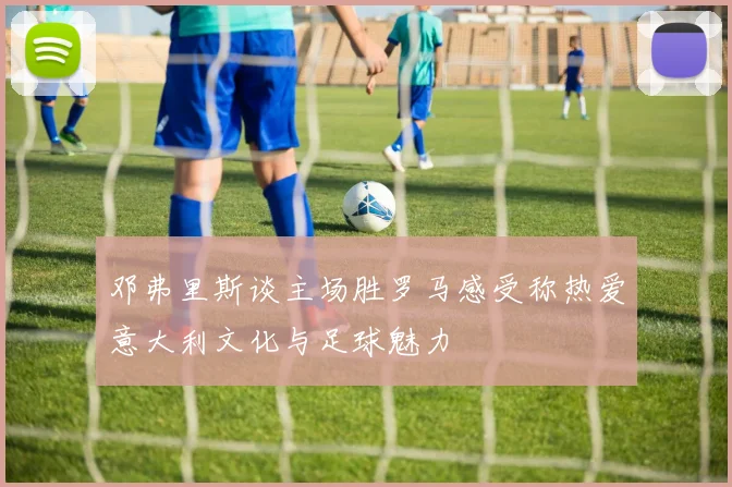 邓弗里斯谈主场胜罗马感受称热爱意大利文化与足球魅力