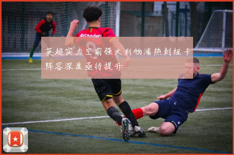 英超实力空前强大利物浦热刺纽卡阵容深度亟待提升