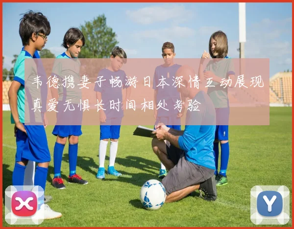 韦德携妻子畅游日本深情互动展现真爱无惧长时间相处考验