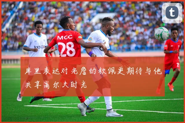 库里表达对老詹的钦佩更期待与他共享高尔夫时光