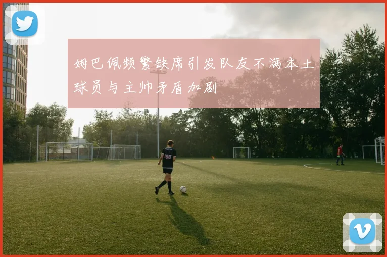 姆巴佩频繁缺席引发队友不满本土球员与主帅矛盾加剧