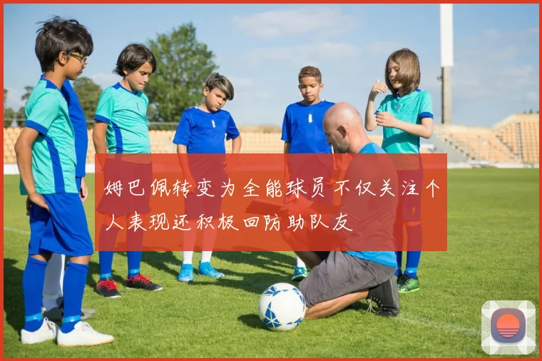 姆巴佩转变为全能球员不仅关注个人表现还积极回防助队友