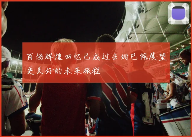 百场辉煌回忆已成过去姆巴佩展望更美好的未来旅程