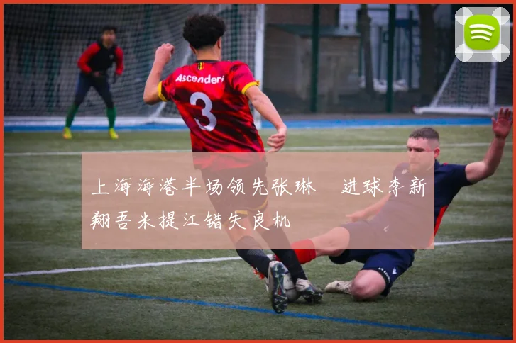 上海海港半场领先张琳芃进球李新翔吾米提江错失良机