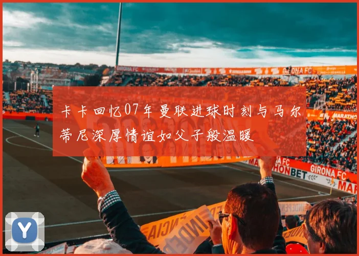 卡卡回忆07年曼联进球时刻与马尔蒂尼深厚情谊如父子般温暖