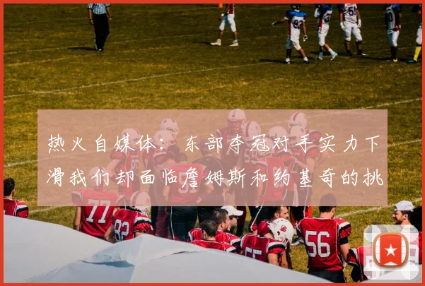热火自媒体：东部夺冠对手实力下滑我们却面临詹姆斯和约基奇的挑战