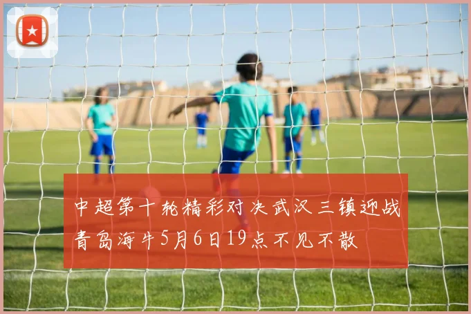 中超第十轮精彩对决武汉三镇迎战青岛海牛5月6日19点不见不散