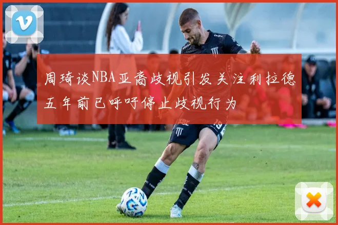 周琦谈NBA亚裔歧视引发关注利拉德五年前已呼吁停止歧视行为
