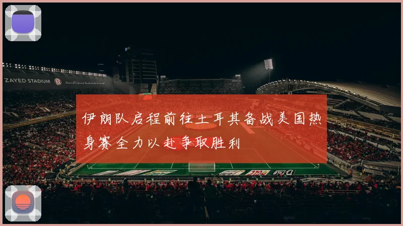 伊朗队启程前往土耳其备战美国热身赛全力以赴争取胜利