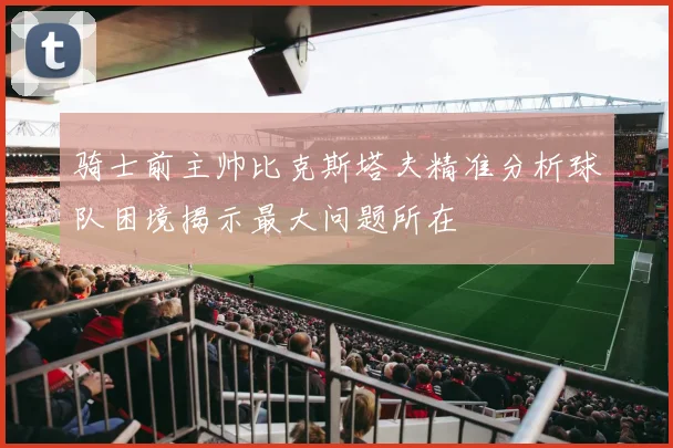 骑士前主帅比克斯塔夫精准分析球队困境揭示最大问题所在