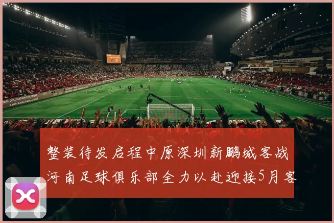 整装待发启程中原深圳新鹏城客战河南足球俱乐部全力以赴迎接5月客场挑战