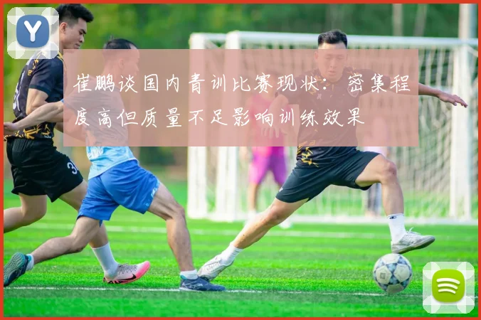 崔鹏谈国内青训比赛现状：密集程度高但质量不足影响训练效果